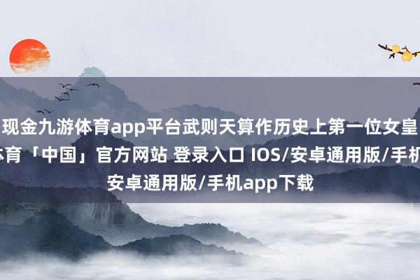 现金九游体育app平台武则天算作历史上第一位女皇帝-九游体育「中国」官方网站 登录入口 IOS/安卓通用版/手机app下载