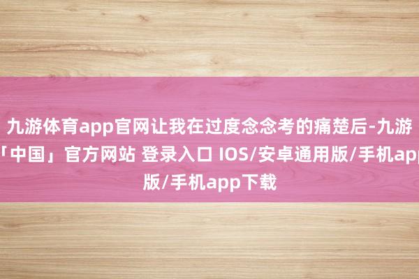 九游体育app官网让我在过度念念考的痛楚后-九游体育「中国」官方网站 登录入口 IOS/安卓通用版/手机app下载