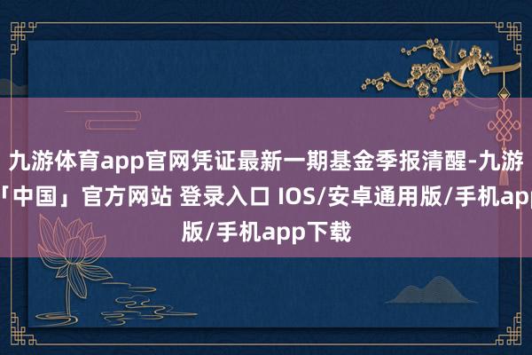 九游体育app官网凭证最新一期基金季报清醒-九游体育「中国」官方网站 登录入口 IOS/安卓通用版/手机app下载