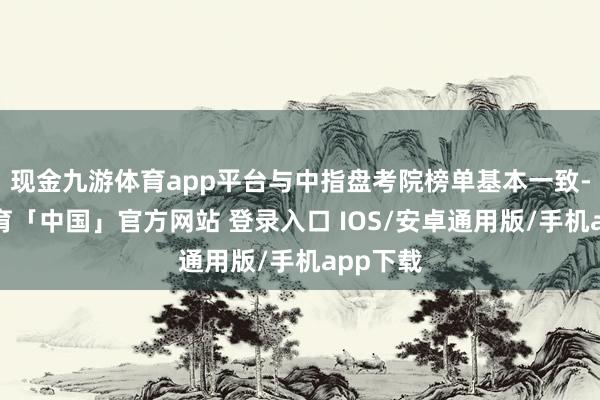 现金九游体育app平台与中指盘考院榜单基本一致-九游体育「中国」官方网站 登录入口 IOS/安卓通用版/手机app下载