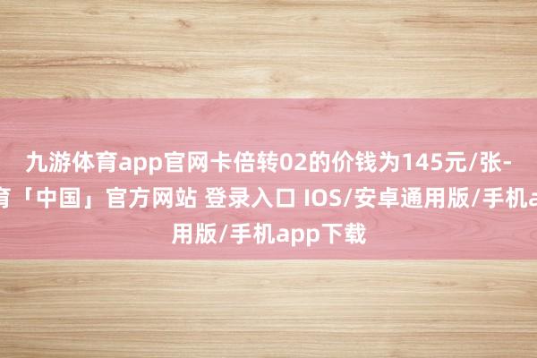 九游体育app官网卡倍转02的价钱为145元/张-九游体育「中国」官方网站 登录入口 IOS/安卓通用版/手机app下载