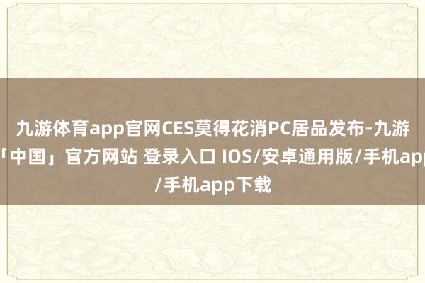 九游体育app官网CES莫得花消PC居品发布-九游体育「中国」官方网站 登录入口 IOS/安卓通用版/手机app下载