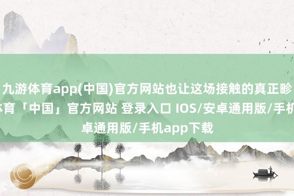 九游体育app(中国)官方网站也让这场接触的真正畛域-九游体育「中国」官方网站 登录入口 IOS/安卓通用版/手机app下载