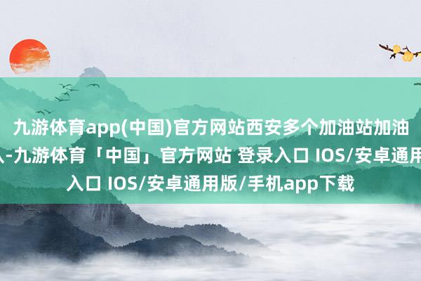 九游体育app(中国)官方网站西安多个加油站加油的军队皆排起了队-九游体育「中国」官方网站 登录入口 IOS/安卓通用版/手机app下载