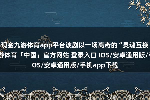 现金九游体育app平台该剧以一场离奇的“灵魂互换”为中枢-九游体育「中国」官方网站 登录入口 IOS/安卓通用版/手机app下载