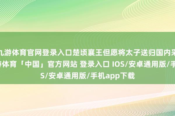 九游体育官网登录入口楚顷襄王但愿将太子送归国内采选王位-九游体育「中国」官方网站 登录入口 IOS/安卓通用版/手机app下载