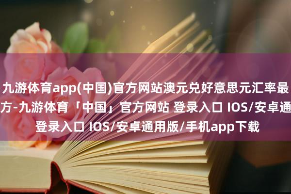 九游体育app(中国)官方网站澳元兑好意思元汇率最高攀升至0.7180上方-九游体育「中国」官方网站 登录入口 IOS/安卓通用版/手机app下载