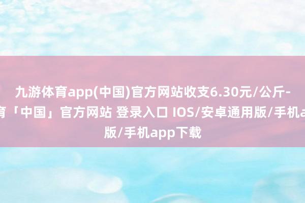 九游体育app(中国)官方网站收支6.30元/公斤-九游体育「中国」官方网站 登录入口 IOS/安卓通用版/手机app下载