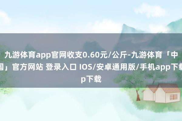 九游体育app官网收支0.60元/公斤-九游体育「中国」官方网站 登录入口 IOS/安卓通用版/手机app下载