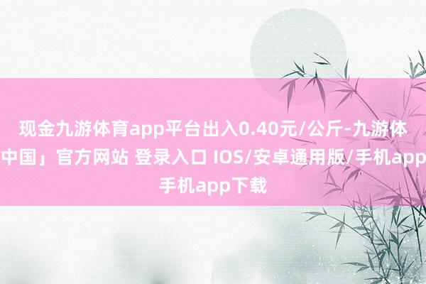 现金九游体育app平台出入0.40元/公斤-九游体育「中国」官方网站 登录入口 IOS/安卓通用版/手机app下载