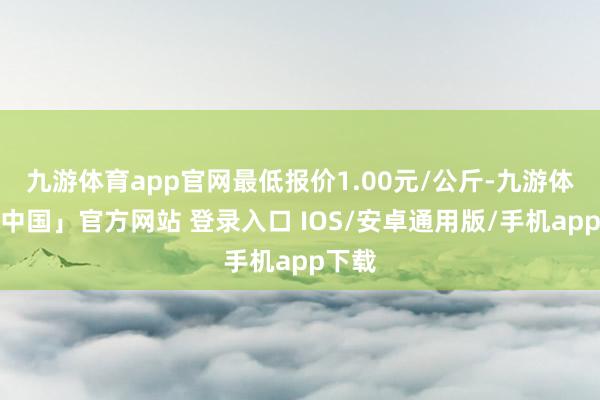 九游体育app官网最低报价1.00元/公斤-九游体育「中国」官方网站 登录入口 IOS/安卓通用版/手机app下载