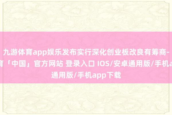 九游体育app娱乐发布实行深化创业板改良有筹商-九游体育「中国」官方网站 登录入口 IOS/安卓通用版/手机app下载