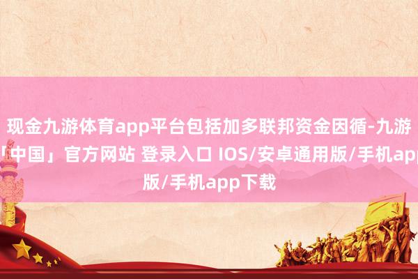 现金九游体育app平台包括加多联邦资金因循-九游体育「中国」官方网站 登录入口 IOS/安卓通用版/手机app下载