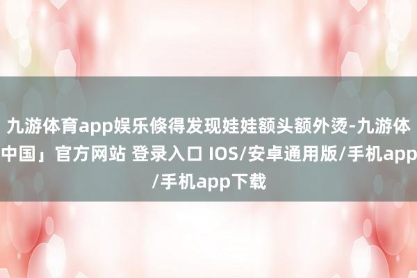 九游体育app娱乐倏得发现娃娃额头额外烫-九游体育「中国」官方网站 登录入口 IOS/安卓通用版/手机app下载