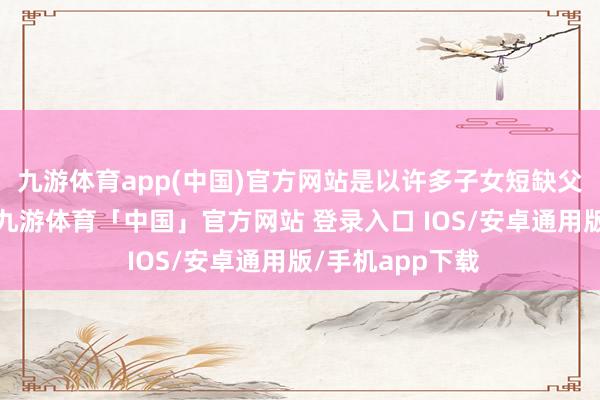 九游体育app(中国)官方网站是以许多子女短缺父母的管教和爱-九游体育「中国」官方网站 登录入口 IOS/安卓通用版/手机app下载