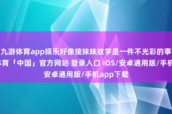 九游体育app娱乐好像接妹妹放学是一件不光彩的事情-九游体育「中国」官方网站 登录入口 IOS/安卓通用版/手机app下载