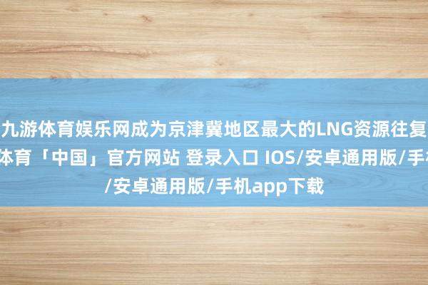 九游体育娱乐网成为京津冀地区最大的LNG资源往复中心-九游体育「中国」官方网站 登录入口 IOS/安卓通用版/手机app下载