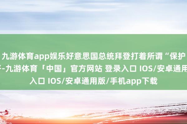 九游体育app娱乐好意思国总统拜登打着所谓“保护国度安全”的旗子-九游体育「中国」官方网站 登录入口 IOS/安卓通用版/手机app下载