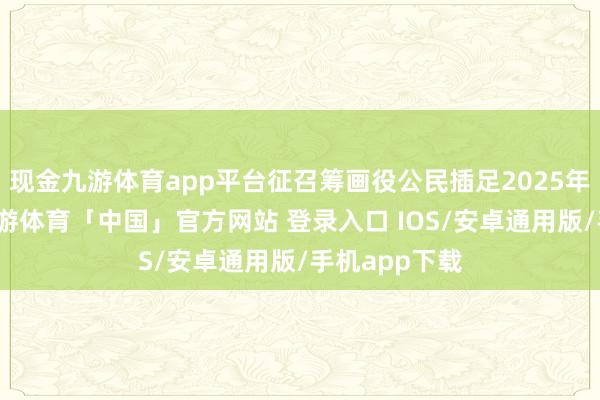 现金九游体育app平台征召筹画役公民插足2025年军事集训-九游体育「中国」官方网站 登录入口 IOS/安卓通用版/手机app下载