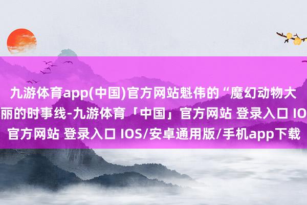 九游体育app(中国)官方网站魁伟的“魔幻动物大巡游”将成为园区最亮丽的时事线-九游体育「中国」官方网站 登录入口 IOS/安卓通用版/手机app下载
