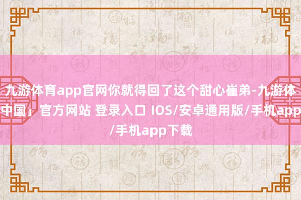 九游体育app官网你就得回了这个甜心崔弟-九游体育「中国」官方网站 登录入口 IOS/安卓通用版/手机app下载