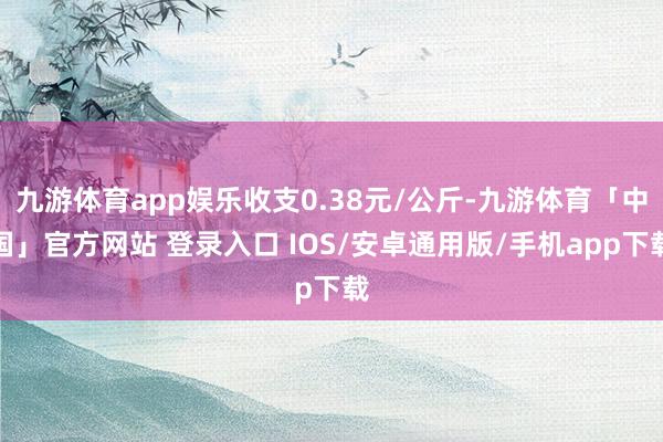 九游体育app娱乐收支0.38元/公斤-九游体育「中国」官方网站 登录入口 IOS/安卓通用版/手机app下载
