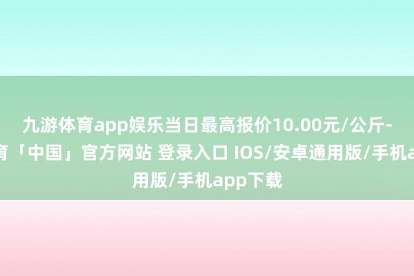 九游体育app娱乐当日最高报价10.00元/公斤-九游体育「中国」官方网站 登录入口 IOS/安卓通用版/手机app下载