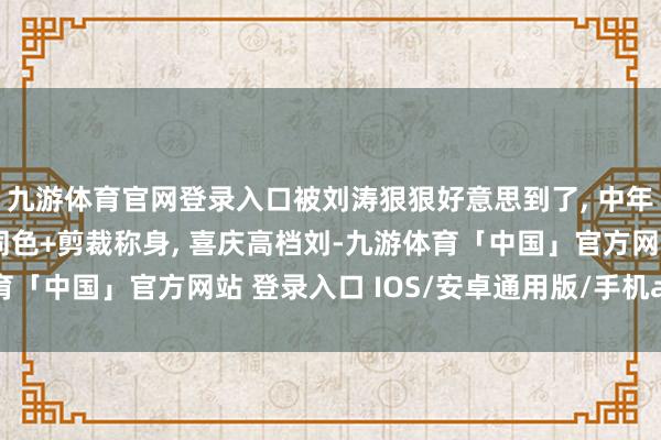 九游体育官网登录入口被刘涛狠狠好意思到了, 中年女东说念主穿衣高下同色+剪裁称身, 喜庆高档刘-九游体育「中国」官方网站 登录入口 IOS/安卓通用版/手机app下载