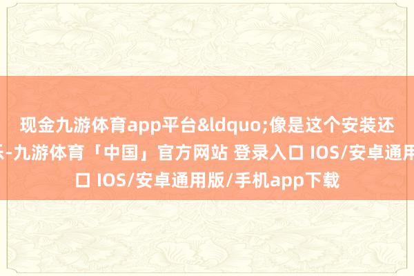 现金九游体育app平台&ldquo;像是这个安装还有市集里放的音乐-九游体育「中国」官方网站 登录入口 IOS/安卓通用版/手机app下载