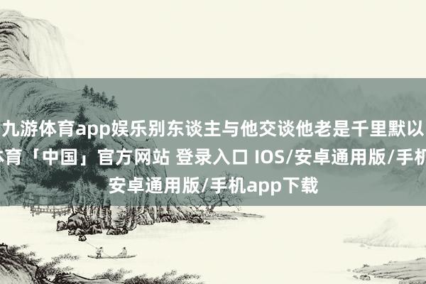 九游体育app娱乐别东谈主与他交谈他老是千里默以对-九游体育「中国」官方网站 登录入口 IOS/安卓通用版/手机app下载