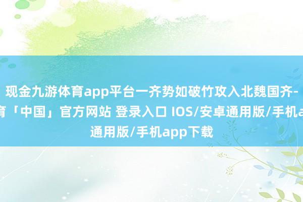 现金九游体育app平台一齐势如破竹攻入北魏国齐-九游体育「中国」官方网站 登录入口 IOS/安卓通用版/手机app下载