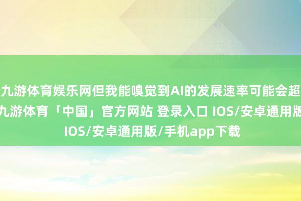 九游体育娱乐网但我能嗅觉到AI的发展速率可能会超出咱们的预期-九游体育「中国」官方网站 登录入口 IOS/安卓通用版/手机app下载