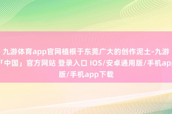 九游体育app官网植根于东莞广大的创作泥土-九游体育「中国」官方网站 登录入口 IOS/安卓通用版/手机app下载