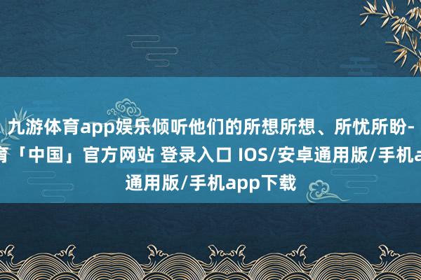 九游体育app娱乐倾听他们的所想所想、所忧所盼-九游体育「中国」官方网站 登录入口 IOS/安卓通用版/手机app下载
