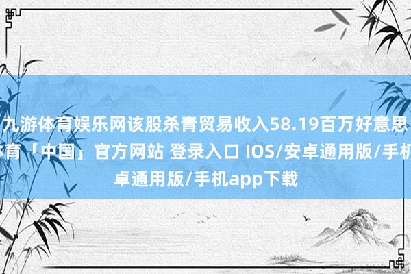 九游体育娱乐网该股杀青贸易收入58.19百万好意思元-九游体育「中国」官方网站 登录入口 IOS/安卓通用版/手机app下载