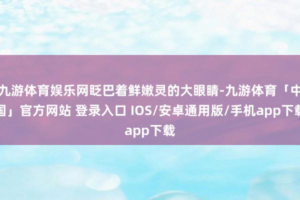 九游体育娱乐网眨巴着鲜嫩灵的大眼睛-九游体育「中国」官方网站 登录入口 IOS/安卓通用版/手机app下载