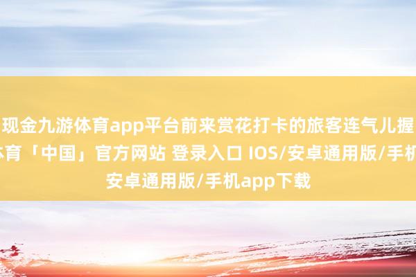 现金九游体育app平台前来赏花打卡的旅客连气儿握住-九游体育「中国」官方网站 登录入口 IOS/安卓通用版/手机app下载