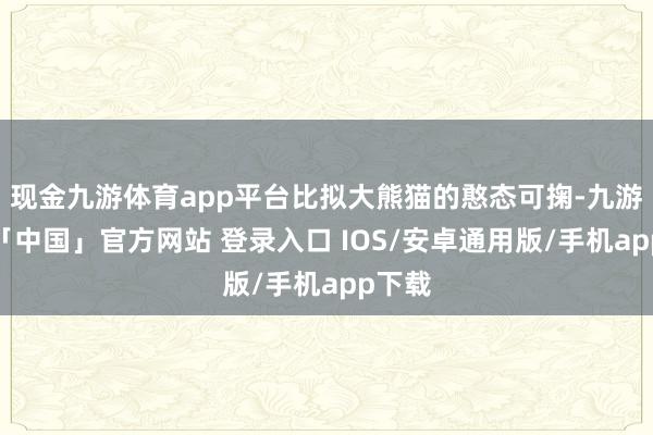 现金九游体育app平台比拟大熊猫的憨态可掬-九游体育「中国」官方网站 登录入口 IOS/安卓通用版/手机app下载