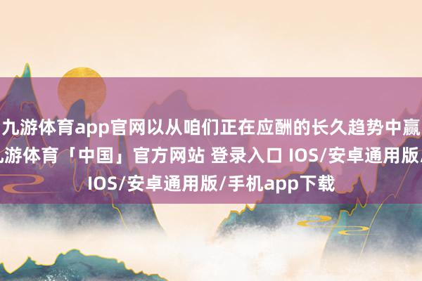 九游体育app官网以从咱们正在应酬的长久趋势中赢得收入增长-九游体育「中国」官方网站 登录入口 IOS/安卓通用版/手机app下载