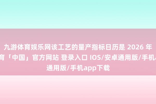 九游体育娱乐网该工艺的量产指标日历是 2026 年-九游体育「中国」官方网站 登录入口 IOS/安卓通用版/手机app下载