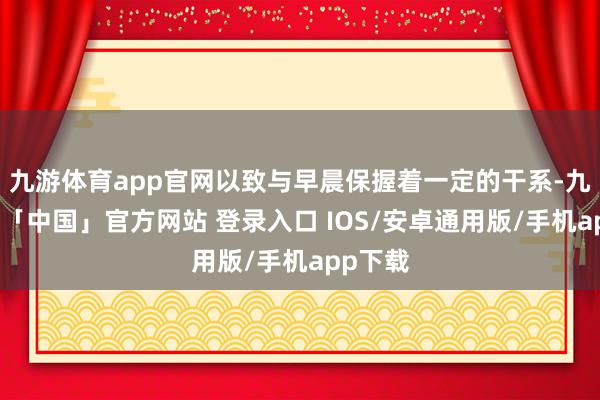 九游体育app官网以致与早晨保握着一定的干系-九游体育「中国」官方网站 登录入口 IOS/安卓通用版/手机app下载