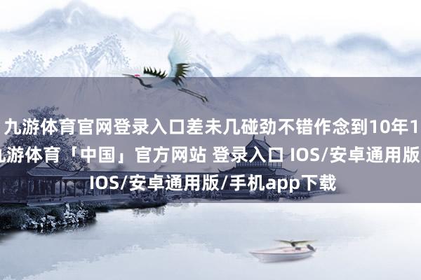 九游体育官网登录入口差未几碰劲不错作念到10年100万翻一倍-九游体育「中国」官方网站 登录入口 IOS/安卓通用版/手机app下载