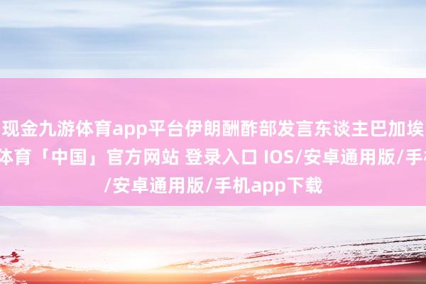 现金九游体育app平台伊朗酬酢部发言东谈主巴加埃暗意-九游体育「中国」官方网站 登录入口 IOS/安卓通用版/手机app下载