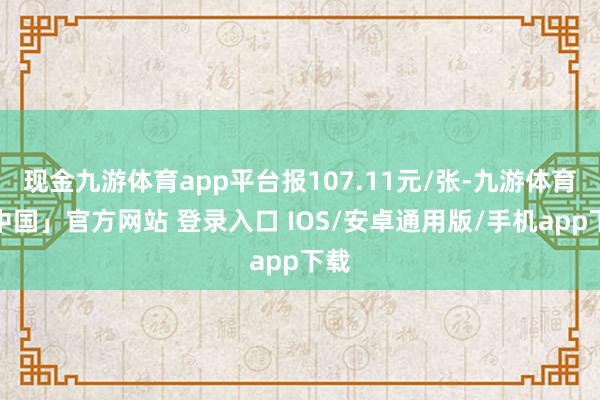 现金九游体育app平台报107.11元/张-九游体育「中国」官方网站 登录入口 IOS/安卓通用版/手机app下载