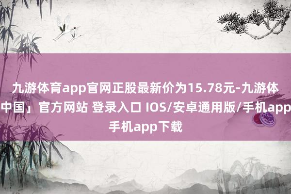 九游体育app官网正股最新价为15.78元-九游体育「中国」官方网站 登录入口 IOS/安卓通用版/手机app下载