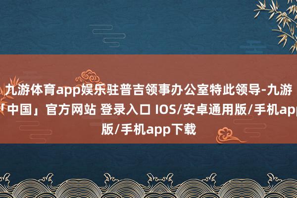 九游体育app娱乐驻普吉领事办公室特此领导-九游体育「中国」官方网站 登录入口 IOS/安卓通用版/手机app下载