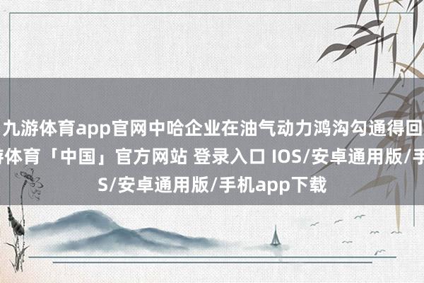 九游体育app官网中哈企业在油气动力鸿沟勾通得回新效果-九游体育「中国」官方网站 登录入口 IOS/安卓通用版/手机app下载