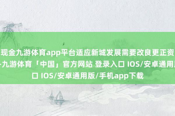 现金九游体育app平台适应新城发展需要改良更正资源身分拨置方式-九游体育「中国」官方网站 登录入口 IOS/安卓通用版/手机app下载