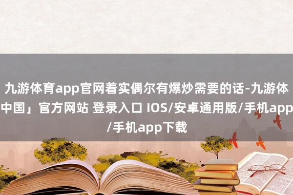 九游体育app官网着实偶尔有爆炒需要的话-九游体育「中国」官方网站 登录入口 IOS/安卓通用版/手机app下载