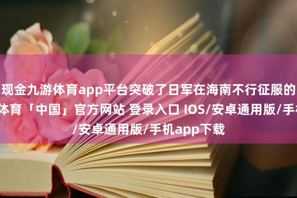 现金九游体育app平台突破了日军在海南不行征服的传闻-九游体育「中国」官方网站 登录入口 IOS/安卓通用版/手机app下载